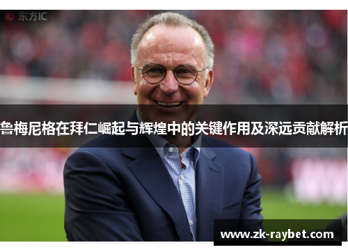 鲁梅尼格在拜仁崛起与辉煌中的关键作用及深远贡献解析