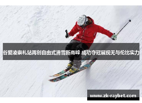 谷爱凌崇礼站再创自由式滑雪新高峰 成功夺冠展现无与伦比实力