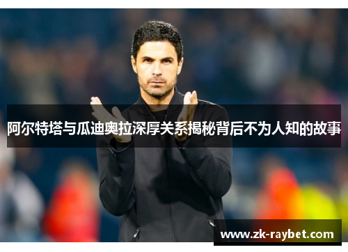 阿尔特塔与瓜迪奥拉深厚关系揭秘背后不为人知的故事