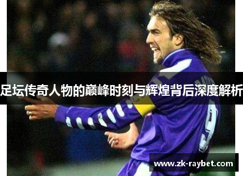 足坛传奇人物的巅峰时刻与辉煌背后深度解析