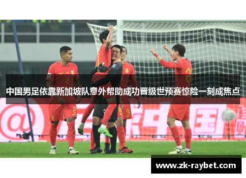 中国男足依靠新加坡队意外帮助成功晋级世预赛惊险一刻成焦点